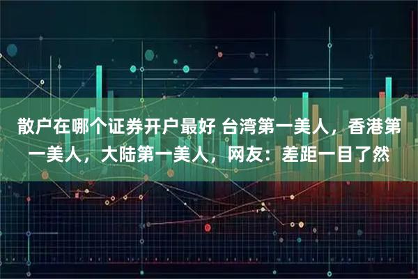 散户在哪个证券开户最好 台湾第一美人，香港第一美人，大陆第一美人，网友：差距一目了然