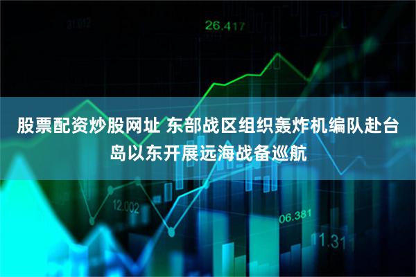 股票配资炒股网址 东部战区组织轰炸机编队赴台岛以东开展远海战备巡航