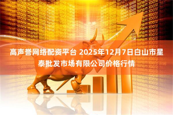 高声誉网络配资平台 2025年12月7日白山市星泰批发市场有限公司价格行情