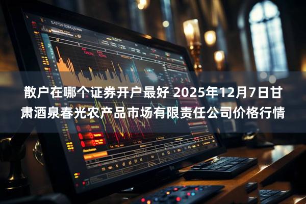 散户在哪个证券开户最好 2025年12月7日甘肃酒泉春光农产品市场有限责任公司价格行情