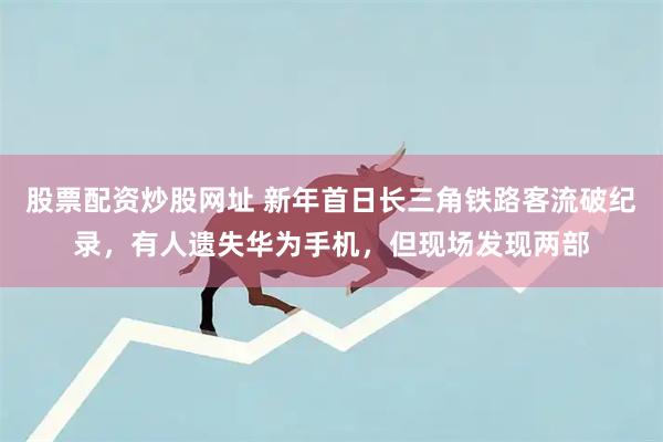 股票配资炒股网址 新年首日长三角铁路客流破纪录，有人遗失华为手机，但现场发现两部