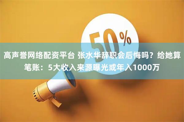 高声誉网络配资平台 张水华辞职会后悔吗？给她算笔账：5大收入来源曝光或年入1000万