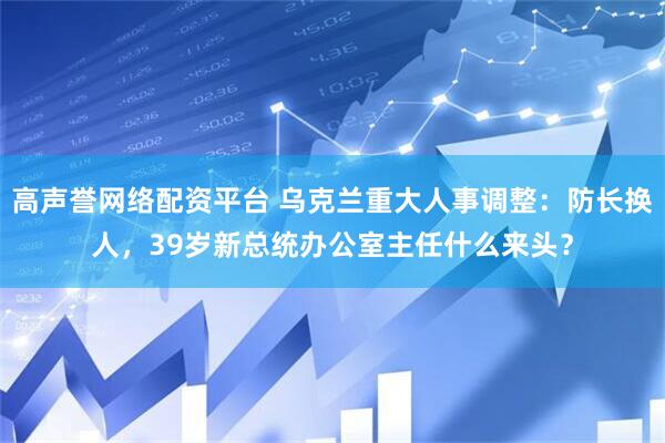 高声誉网络配资平台 乌克兰重大人事调整：防长换人，39岁新总统办公室主任什么来头？