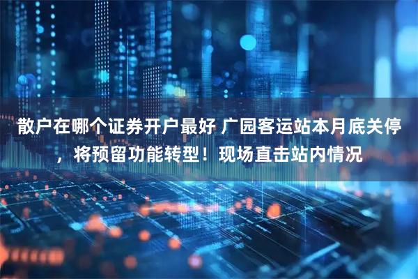 散户在哪个证券开户最好 广园客运站本月底关停，将预留功能转型！现场直击站内情况