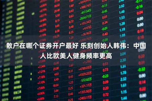 散户在哪个证券开户最好 乐刻创始人韩伟：中国人比欧美人健身频率更高