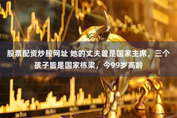 股票配资炒股网址 她的丈夫曾是国家主席，三个孩子皆是国家栋梁，今99岁高龄