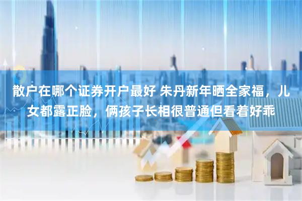 散户在哪个证券开户最好 朱丹新年晒全家福，儿女都露正脸，俩孩子长相很普通但看着好乖