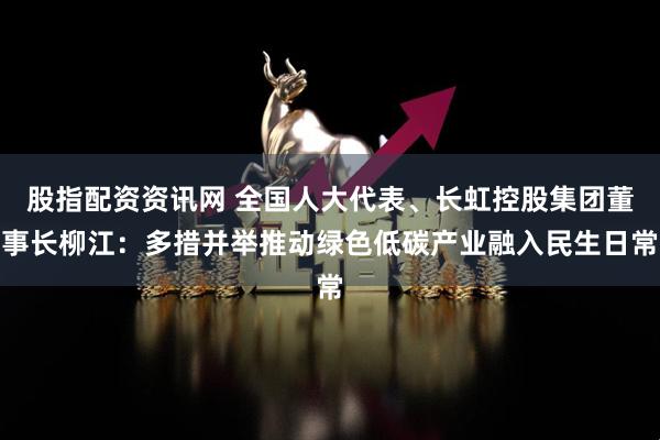 股指配资资讯网 全国人大代表、长虹控股集团董事长柳江：多措并举推动绿色低碳产业融入民生日常