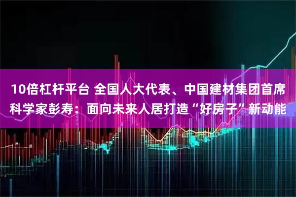 10倍杠杆平台 全国人大代表、中国建材集团首席科学家彭寿：面向未来人居打造“好房子”新动能