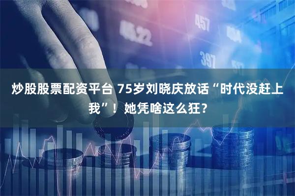 炒股股票配资平台 75岁刘晓庆放话“时代没赶上我”！她凭啥这么狂？