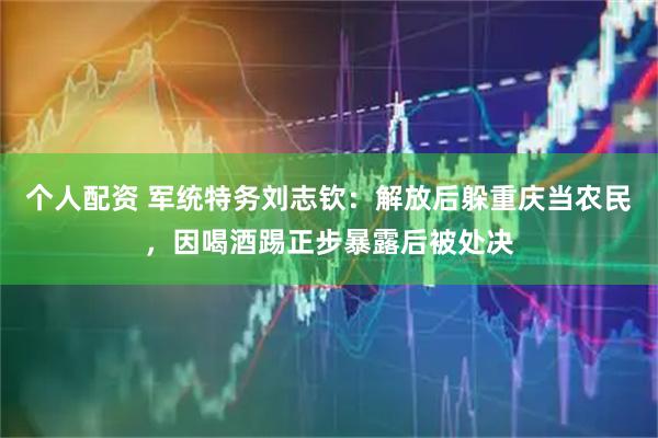 个人配资 军统特务刘志钦：解放后躲重庆当农民，因喝酒踢正步暴露后被处决