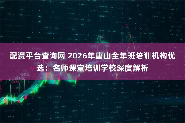配资平台查询网 2026年唐山全年班培训机构优选：名师课堂培训学校深度解析