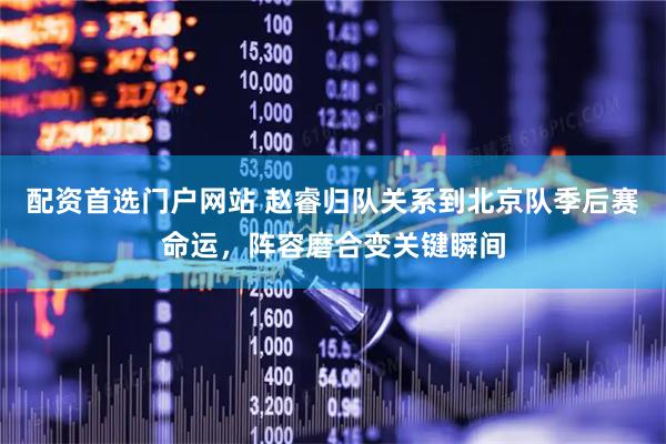 配资首选门户网站 赵睿归队关系到北京队季后赛命运，阵容磨合变关键瞬间