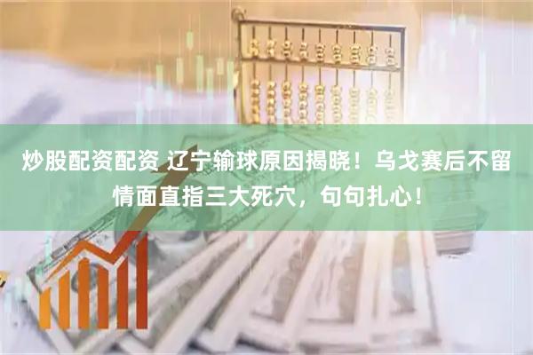 炒股配资配资 辽宁输球原因揭晓！乌戈赛后不留情面直指三大死穴，句句扎心！