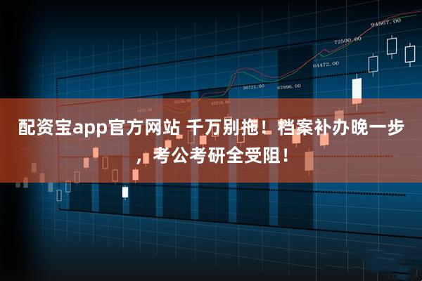 配资宝app官方网站 千万别拖！档案补办晚一步，考公考研全受阻！