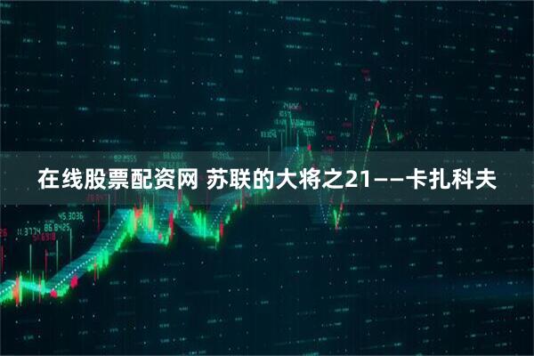在线股票配资网 苏联的大将之21——卡扎科夫