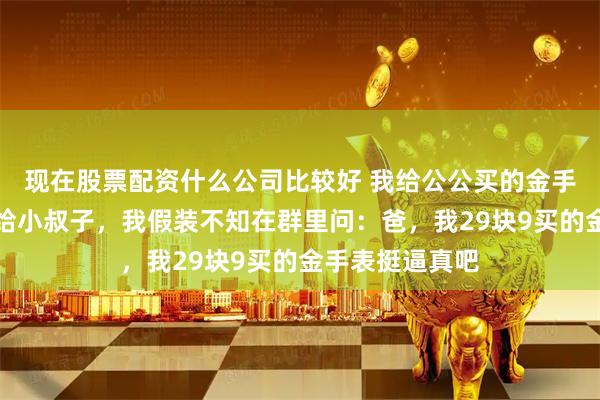 现在股票配资什么公司比较好 我给公公买的金手表，他转头送给小叔子，我假装不知在群里问：爸，我29块9买的金手表挺逼真吧