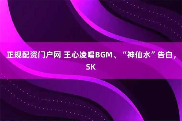 正规配资门户网 王心凌唱BGM、“神仙水”告白，SK