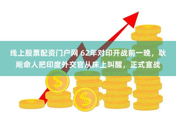 线上股票配资门户网 62年对印开战前一晚，耿飚命人把印度外交官从床上叫醒，正式宣战