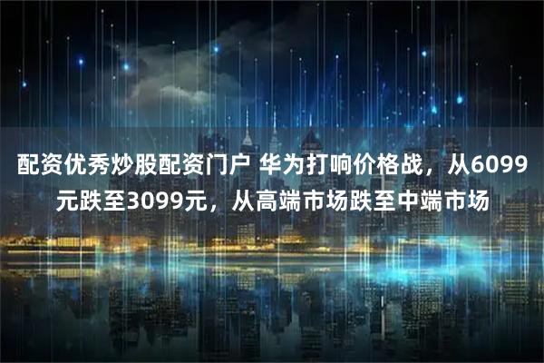 配资优秀炒股配资门户 华为打响价格战，从6099元跌至3099元，从高端市场跌至中端市场