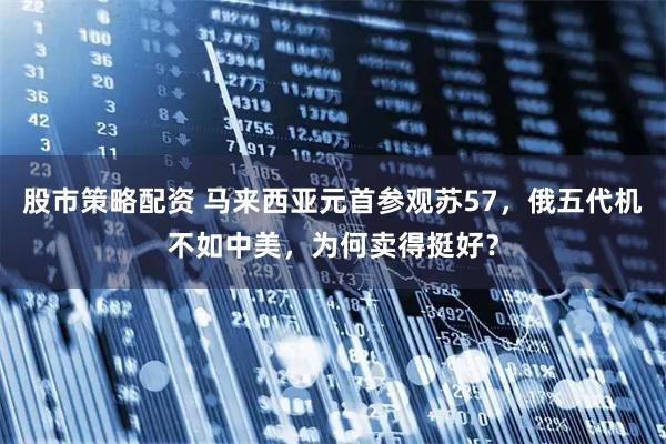 股市策略配资 马来西亚元首参观苏57，俄五代机不如中美，为何卖得挺好？