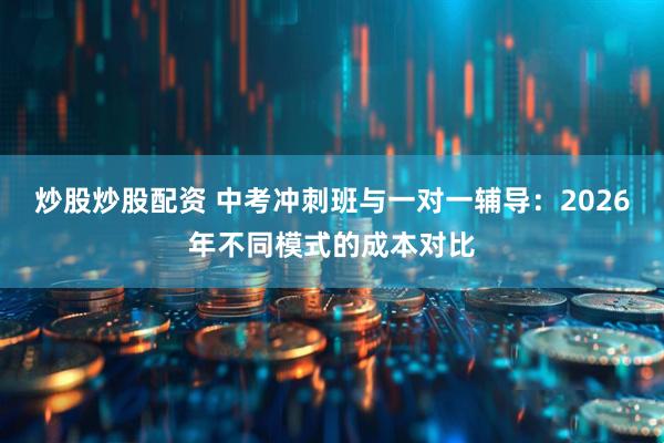 炒股炒股配资 中考冲刺班与一对一辅导：2026年不同模式的成本对比
