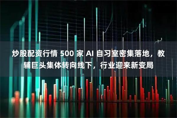 炒股配资行情 500 家 AI 自习室密集落地，教辅巨头集体转向线下，行业迎来新变局