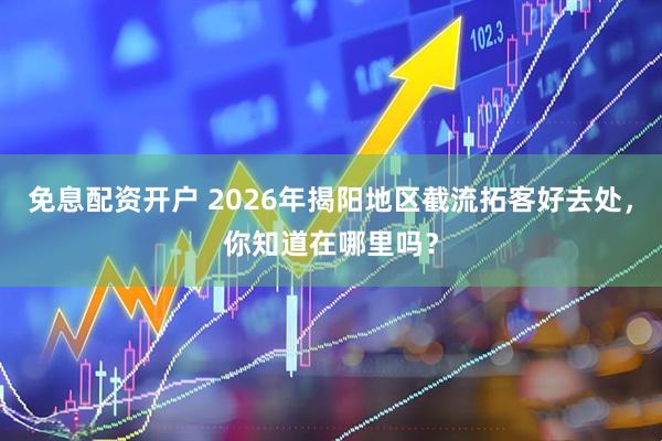 免息配资开户 2026年揭阳地区截流拓客好去处，你知道在哪里吗？