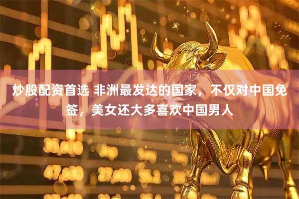 炒股配资首选 非洲最发达的国家，不仅对中国免签，美女还大多喜欢中国男人