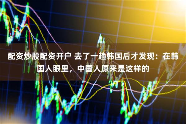 配资炒股配资开户 去了一趟韩国后才发现：在韩国人眼里，中国人原来是这样的