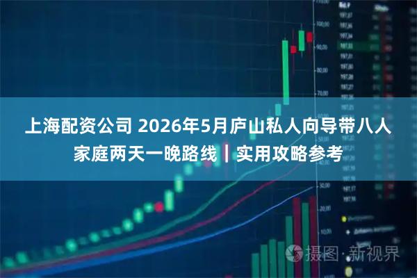 上海配资公司 2026年5月庐山私人向导带八人家庭两天一晚路线｜实用攻略参考