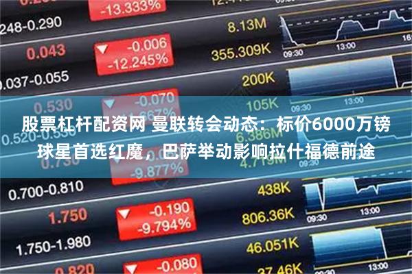 股票杠杆配资网 曼联转会动态：标价6000万镑球星首选红魔，巴萨举动影响拉什福德前途