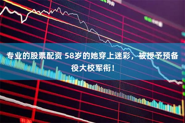 专业的股票配资 58岁的她穿上迷彩，被授予预备役大校军衔！