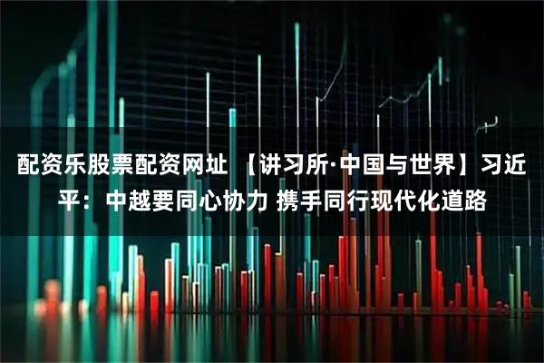 配资乐股票配资网址 【讲习所·中国与世界】习近平：中越要同心协力 携手同行现代化道路